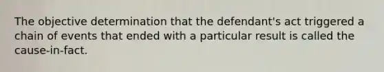 The objective determination that the defendant's act triggered a chain of events that ended with a particular result is called the cause-in-fact.