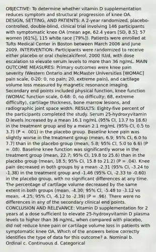 OBJECTIVE: To determine whether vitamin D supplementation reduces symptom and structural progression of knee OA. DESIGN, SETTING, AND PATIENTS: A 2-year randomized, placebo-controlled, double-blind, clinical trial involving 146 participants with symptomatic knee OA (mean age, 62.4 years [SD, 8.5]; 57 women [61%], 115 white race [79%]). Patients were enrolled at Tufts Medical Center in Boston between March 2006 and June 2009. INTERVENTION: Participants were randomized to receive either placebo or oral cholecalciferol, 2000 IU/d, with dose escalation to elevate serum levels to more than 36 ng/mL. MAIN OUTCOME MEASURES: Primary outcomes were knee pain severity (Western Ontario and McMaster Universities [WOMAC] pain scale, 0-20: 0, no pain; 20, extreme pain), and cartilage volume loss measured by magnetic resonance imaging. Secondary end points included physical function, knee function (WOMAC function scale, 0-68: 0, no difficulty; 68, extreme difficulty), cartilage thickness, bone marrow lesions, and radiographic joint space width. RESULTS: Eighty-five percent of the participants completed the study. Serum 25-hydroxyvitamin D levels increased by a mean 16.1 ng/mL (95% CI, 13.7 to 18.6) in the treatment group and by a mean 2.1 mg/mL (95% CI, 0.5 to 3.7) (P < .001) in the placebo group. Baseline knee pain was slightly worse in the treatment group (mean, 6.9; 95% CI, 6.0 to 7.7) than in the placebo group (mean, 5.8; 95% CI, 5.0 to 6.6) (P = .08). Baseline knee function was significantly worse in the treatment group (mean, 22.7; 95% CI, 19.8 to 25.6) than in the placebo group (mean, 18.5; 95% CI, 15.8 to 21.2) (P = .04). Knee pain decreased in both groups by a mean -2.31 (95% CI, -3.24 to -1.38) in the treatment group and -1.46 (95% CI, -2.33 to -0.60) in the placebo group, with no significant differences at any time. The percentage of cartilage volume decreased by the same extent in both groups (mean, -4.30; 95% CI, -5.48 to -3.12 vs mean, -4.25; 95% CI, -6.12 to -2.39) (P = .96). There were no differences in any of the secondary clinical end points. CONCLUSION AND RELEVANCE: Vitamin D supplementation for 2 years at a dose sufficient to elevate 25-hydroxyvitamin D plasma levels to higher than 36 ng/mL, when compared with placebo, did not reduce knee pain or cartilage volume loss in patients with symptomatic knee OA. Which of the answers below correctly identifies the type of data for this outcome? a. Nominal b. Ordinal c. Continuous d. Categorical