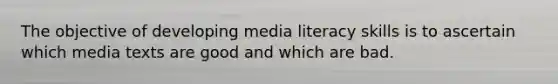 The objective of developing media literacy skills is to ascertain which media texts are good and which are bad.