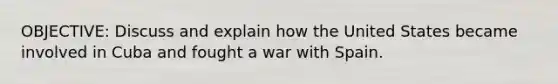 OBJECTIVE: Discuss and explain how the United States became involved in Cuba and fought a war with Spain.