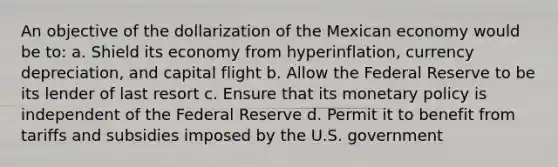 An objective of the dollarization of the Mexican economy would be to: a. Shield its economy from hyperinflation, currency depreciation, and capital flight b. Allow the Federal Reserve to be its lender of last resort c. Ensure that its monetary policy is independent of the Federal Reserve d. Permit it to benefit from tariffs and subsidies imposed by the U.S. government