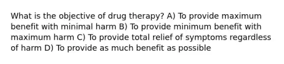 What is the objective of drug therapy? A) To provide maximum benefit with minimal harm B) To provide minimum benefit with maximum harm C) To provide total relief of symptoms regardless of harm D) To provide as much benefit as possible