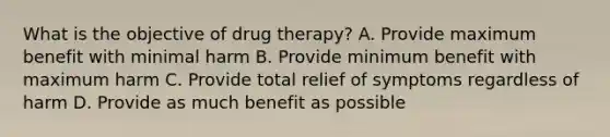 What is the objective of drug therapy? A. Provide maximum benefit with minimal harm B. Provide minimum benefit with maximum harm C. Provide total relief of symptoms regardless of harm D. Provide as much benefit as possible