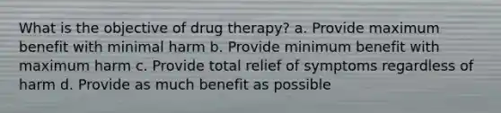 What is the objective of drug therapy? a. Provide maximum benefit with minimal harm b. Provide minimum benefit with maximum harm c. Provide total relief of symptoms regardless of harm d. Provide as much benefit as possible