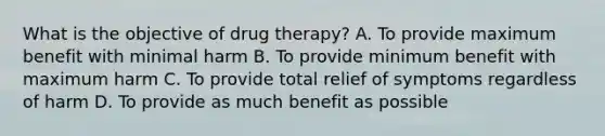 What is the objective of drug therapy? A. To provide maximum benefit with minimal harm B. To provide minimum benefit with maximum harm C. To provide total relief of symptoms regardless of harm D. To provide as much benefit as possible