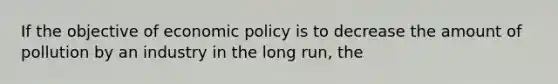 If the objective of economic policy is to decrease the amount of pollution by an industry in the long run, the