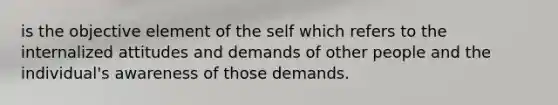 is the objective element of the self which refers to the internalized attitudes and demands of other people and the individual's awareness of those demands.