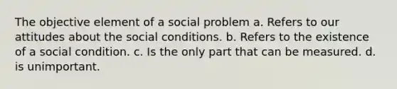 The objective element of a social problem a. Refers to our attitudes about the social conditions. b. Refers to the existence of a social condition. c. Is the only part that can be measured. d. is unimportant.