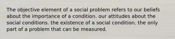 The objective element of a social problem refers to our beliefs about the importance of a condition. our attitudes about the social conditions. the existence of a social condition. the only part of a problem that can be measured.