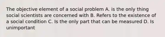 The objective element of a social problem A. is the only thing social scientists are concerned with B. Refers to the existence of a social condition C. Is the only part that can be measured D. Is unimportant