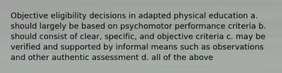 Objective eligibility decisions in adapted physical education a. should largely be based on psychomotor performance criteria b. should consist of clear, specific, and objective criteria c. may be verified and supported by informal means such as observations and other authentic assessment d. all of the above