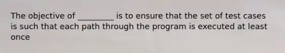 The objective of _________ is to ensure that the set of test cases is such that each path through the program is executed at least once