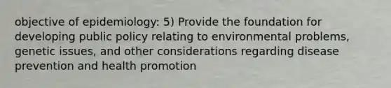 objective of epidemiology: 5) Provide the foundation for developing public policy relating to environmental problems, genetic issues, and other considerations regarding disease prevention and health promotion