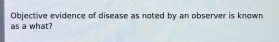 Objective evidence of disease as noted by an observer is known as a what?