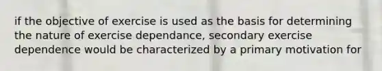 if the objective of exercise is used as the basis for determining the nature of exercise dependance, secondary exercise dependence would be characterized by a primary motivation for