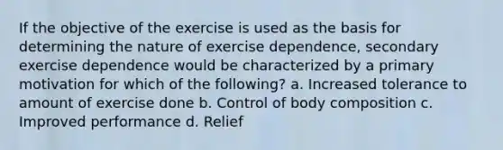 If the objective of the exercise is used as the basis for determining the nature of exercise dependence, secondary exercise dependence would be characterized by a primary motivation for which of the following? a. Increased tolerance to amount of exercise done b. Control of body composition c. Improved performance d. Relief