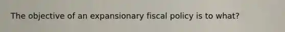 The objective of an expansionary fiscal policy is to what?