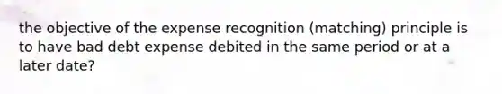 the objective of the expense recognition (matching) principle is to have bad debt expense debited in the same period or at a later date?