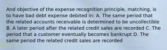 And objective of the expense recognition principle, matching, is to have bad debt expense debited in: A. The same period that the related accounts receivable is determined to be uncollectible B. A later period after the related credit sales are recorded C. The period that a customer eventually becomes bankrupt D. The same period the related credit sales are recorded