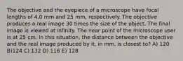 The objective and the eyepiece of a microscope have focal lengths of 4.0 mm and 25 mm, respectively. The objective produces a real image 30 times the size of the object. The final image is viewed at infinity. The near point of the microscope user is at 25 cm. In this situation, the distance between the objective and the real image produced by it, in mm, is closest to? A) 120 B)124 C) 132 D) 116 E) 128