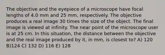 The objective and the eyepiece of a microscope have focal lengths of 4.0 mm and 25 mm, respectively. The objective produces a real image 30 times the size of the object. The final image is viewed at infinity. The near point of the microscope user is at 25 cm. In this situation, the distance between the objective and the real image produced by it, in mm, is closest to? A) 120 B)124 C) 132 D) 116 E) 128