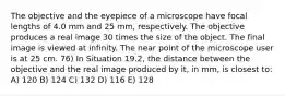 The objective and the eyepiece of a microscope have focal lengths of 4.0 mm and 25 mm, respectively. The objective produces a real image 30 times the size of the object. The final image is viewed at infinity. The near point of the microscope user is at 25 cm. 76) In Situation 19.2, the distance between the objective and the real image produced by it, in mm, is closest to: A) 120 B) 124 C) 132 D) 116 E) 128