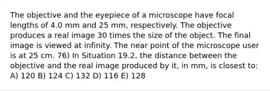 The objective and the eyepiece of a microscope have focal lengths of 4.0 mm and 25 mm, respectively. The objective produces a real image 30 times the size of the object. The final image is viewed at infinity. The near point of the microscope user is at 25 cm. 76) In Situation 19.2, the distance between the objective and the real image produced by it, in mm, is closest to: A) 120 B) 124 C) 132 D) 116 E) 128