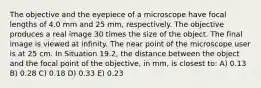 The objective and the eyepiece of a microscope have focal lengths of 4.0 mm and 25 mm, respectively. The objective produces a real image 30 times the size of the object. The final image is viewed at infinity. The near point of the microscope user is at 25 cm. In Situation 19.2, the distance between the object and the focal point of the objective, in mm, is closest to: A) 0.13 B) 0.28 C) 0.18 D) 0.33 E) 0.23