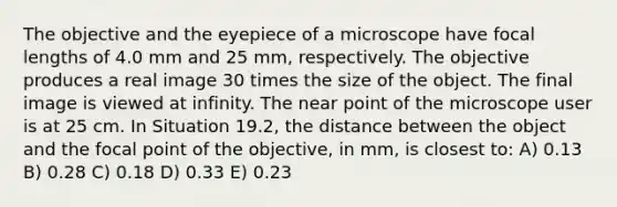 The objective and the eyepiece of a microscope have focal lengths of 4.0 mm and 25 mm, respectively. The objective produces a real image 30 times the size of the object. The final image is viewed at infinity. The near point of the microscope user is at 25 cm. In Situation 19.2, the distance between the object and the focal point of the objective, in mm, is closest to: A) 0.13 B) 0.28 C) 0.18 D) 0.33 E) 0.23