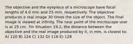 The objective and the eyepiece of a microscope have focal lengths of 4.0 mm and 25 mm, respectively. The objective produces a real image 30 times the size of the object. The final image is viewed at infinity. The near point of the microscope user is at 25 cm. 7In Situation 19.2, the distance between the objective and the real image produced by it, in mm, is closest to: A) 120 B) 124 C) 132 D) 116 E) 128