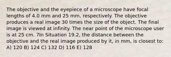 The objective and the eyepiece of a microscope have focal lengths of 4.0 mm and 25 mm, respectively. The objective produces a real image 30 times the size of the object. The final image is viewed at infinity. The near point of the microscope user is at 25 cm. 7In Situation 19.2, the distance between the objective and the real image produced by it, in mm, is closest to: A) 120 B) 124 C) 132 D) 116 E) 128