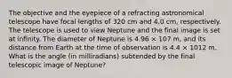 The objective and the eyepiece of a refracting astronomical telescope have focal lengths of 320 cm and 4.0 cm, respectively. The telescope is used to view Neptune and the final image is set at infinity. The diameter of Neptune is 4.96 × 107 m, and its distance from Earth at the time of observation is 4.4 × 1012 m. What is the angle (in milliradians) subtended by the final telescopic image of Neptune?