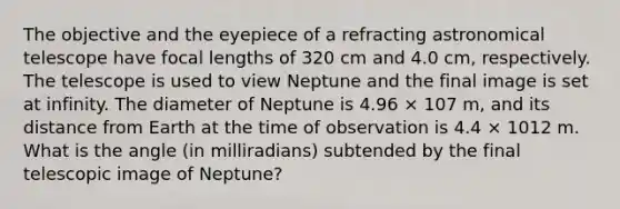 The objective and the eyepiece of a refracting astronomical telescope have focal lengths of 320 cm and 4.0 cm, respectively. The telescope is used to view Neptune and the final image is set at infinity. The diameter of Neptune is 4.96 × 107 m, and its distance from Earth at the time of observation is 4.4 × 1012 m. What is the angle (in milliradians) subtended by the final telescopic image of Neptune?