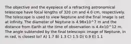 The objective and the eyepiece of a refracting astronomical telescope have focal lengths of 320 cm and 4.0 cm, respectively. The telescope is used to view Neptune and the final image is set at infinity. The diameter of Neptune is 4.96x10^7 m and the distance from Earth at the time of observation is 4.4x10^12 m. The angle subtended by the final telescopic image of Neptune, in m rad, is closest to? A) 1.7 B) 1.3 C) 1.5 D) 0.9 E) 1.1