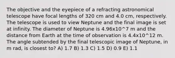 The objective and the eyepiece of a refracting astronomical telescope have focal lengths of 320 cm and 4.0 cm, respectively. The telescope is used to view Neptune and the final image is set at infinity. The diameter of Neptune is 4.96x10^7 m and the distance from Earth at the time of observation is 4.4x10^12 m. The angle subtended by the final telescopic image of Neptune, in m rad, is closest to? A) 1.7 B) 1.3 C) 1.5 D) 0.9 E) 1.1