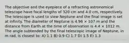 The objective and the eyepiece of a refracting astronomical telescope have focal lengths of 320 cm and 4.0 cm, respectively. The telescope is used to view Neptune and the final image is set at infinity. The diameter of Neptune is 4.96 × 107 m and the distance from Earth at the time of observation is 4.4 × 1012 m. The angle subtended by the final telescopic image of Neptune, in m rad, is closest to: A) 1.1 B) 0.9 C) 1.7 D) 1.5 E) 1.3