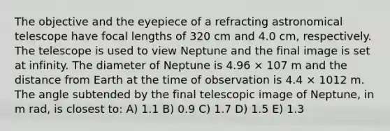 The objective and the eyepiece of a refracting astronomical telescope have focal lengths of 320 cm and 4.0 cm, respectively. The telescope is used to view Neptune and the final image is set at infinity. The diameter of Neptune is 4.96 × 107 m and the distance from Earth at the time of observation is 4.4 × 1012 m. The angle subtended by the final telescopic image of Neptune, in m rad, is closest to: A) 1.1 B) 0.9 C) 1.7 D) 1.5 E) 1.3