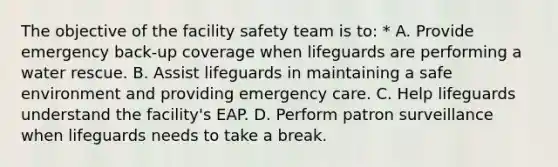 The objective of the facility safety team is to: * A. Provide emergency back-up coverage when lifeguards are performing a water rescue. B. Assist lifeguards in maintaining a safe environment and providing emergency care. C. Help lifeguards understand the facility's EAP. D. Perform patron surveillance when lifeguards needs to take a break.