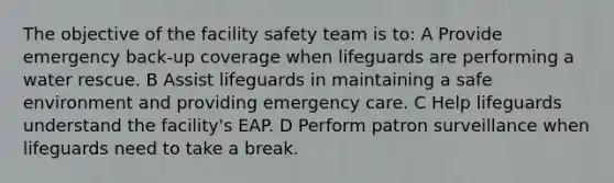 The objective of the facility safety team is to: A Provide emergency back-up coverage when lifeguards are performing a water rescue. B Assist lifeguards in maintaining a safe environment and providing emergency care. C Help lifeguards understand the facility's EAP. D Perform patron surveillance when lifeguards need to take a break.