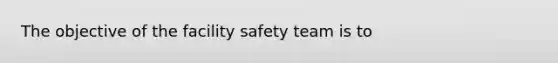 The objective of the facility safety team is to