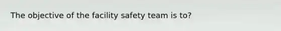 The objective of the facility safety team is to?