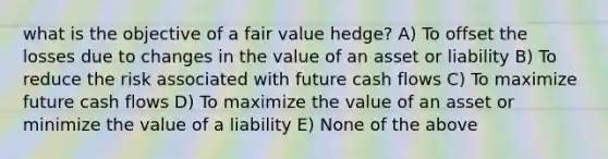 what is the objective of a fair value hedge? A) To offset the losses due to changes in the value of an asset or liability B) To reduce the risk associated with future cash flows C) To maximize future cash flows D) To maximize the value of an asset or minimize the value of a liability E) None of the above