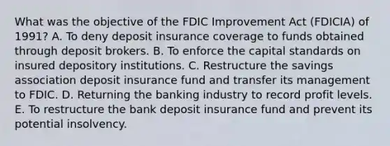 What was the objective of the FDIC Improvement Act (FDICIA) of 1991? A. To deny deposit insurance coverage to funds obtained through deposit brokers. B. To enforce the capital standards on insured depository institutions. C. Restructure the savings association deposit insurance fund and transfer its management to FDIC. D. Returning the banking industry to record profit levels. E. To restructure the bank deposit insurance fund and prevent its potential insolvency.