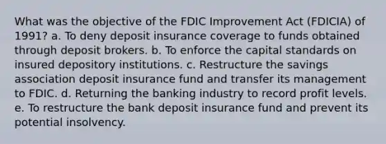 What was the objective of the FDIC Improvement Act (FDICIA) of 1991? a. To deny deposit insurance coverage to funds obtained through deposit brokers. b. To enforce the capital standards on insured depository institutions. c. Restructure the savings association deposit insurance fund and transfer its management to FDIC. d. Returning the banking industry to record profit levels. e. To restructure the bank deposit insurance fund and prevent its potential insolvency.