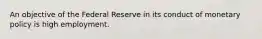 An objective of the Federal Reserve in its conduct of monetary policy is high employment.