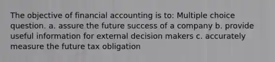 The objective of financial accounting is to: Multiple choice question. a. assure the future success of a company b. provide useful information for external decision makers c. accurately measure the future tax obligation