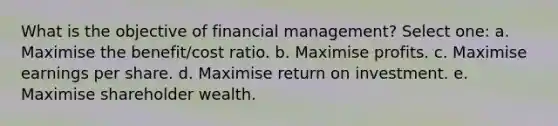 What is the objective of financial management? Select one: a. Maximise the benefit/cost ratio. b. Maximise profits. c. Maximise earnings per share. d. Maximise return on investment. e. Maximise shareholder wealth.