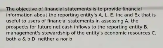 The objective of financial statements is to provide financial information about the reporting entity's A, L, E, Inc and Ex that is useful to users of financial statements in assessing A. the prospects for future net cash inflows to the reporting entity B. management's stewardship of the entity's economic resources C. both a & b D. neither a nor b