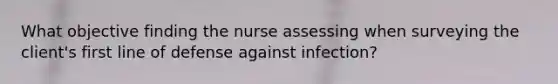 What objective finding the nurse assessing when surveying the client's first line of defense against infection?