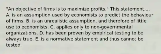 "An objective of firms is to maximize profits." This statement.... A. is an assumption used by economists to predict the behaviour of firms. B. is an unrealistic assumption, and therefore of little use to economists. C. applies only to non-governmental organizations. D. has been proven by empirical testing to be always true. E. is a normative statement and thus cannot be tested.